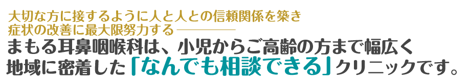 大変な方に接するように人と人との信頼を築き、症状の改善に最大限努力する。まもる耳鼻咽喉科は、小児からご高齢の方まで幅広く、地域に密着した「なんでも相談できる」クリニックです。